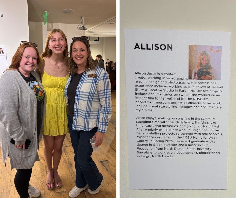 Left side: A photo of three smiling women standing together indoors at what appears to be an art or student showcase. The woman in the middle is wearing a bright yellow dress and is the focal point of the image. The two women on either side are casually dressed and are standing close, showing support and happiness. There are other people and artworks visible in the background. Right side: A close-up of a printed biography on the wall titled "ALLISON" with a small photo of a woman holding a camera. The bio describes Allison Jesse as a content creator specializing in videography, graphic design, and photography. It highlights her work with Tellwell Studio, her documentary projects, and her passion for visual storytelling. It mentions her interests in sunshine, thrifting, and spending time with friends and family. She is set to graduate from North Dakota State University in Spring 2025 with degrees in Graphic Design and Film Production, and plans to continue her work in Fargo, ND.